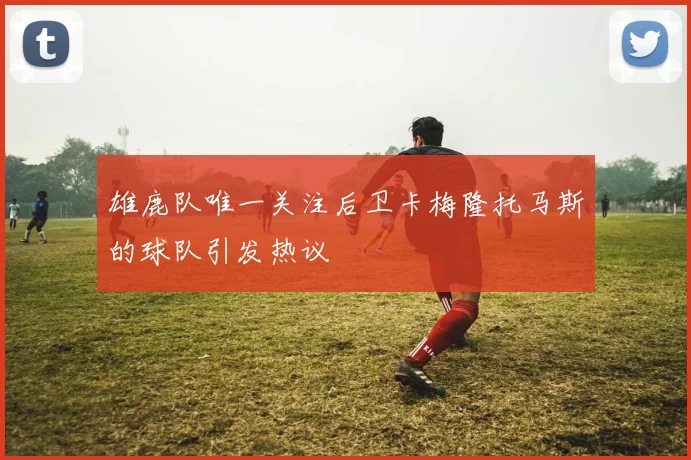 雄鹿队唯一关注后卫卡梅隆托马斯的球队引发热议