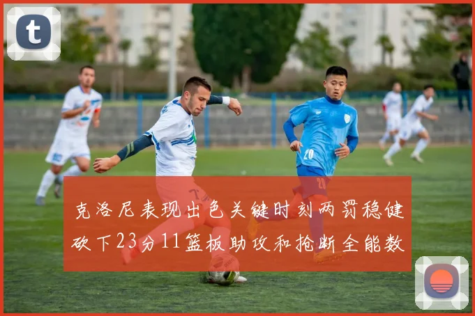 克洛尼表现出色关键时刻两罚稳健砍下23分11篮板助攻和抢断全能数据
