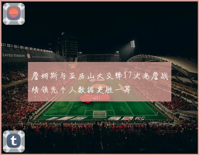 詹姆斯与亚历山大交锋17次老詹战绩领先个人数据更胜一筹