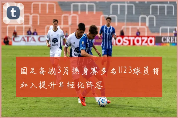 国足备战3月热身赛多名U23球员将加入提升年轻化阵容