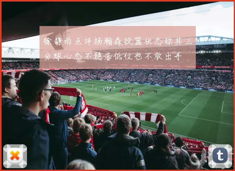 徐静雨点评杨瀚森投篮状态称其三分球心态不稳落低位也不敢出手