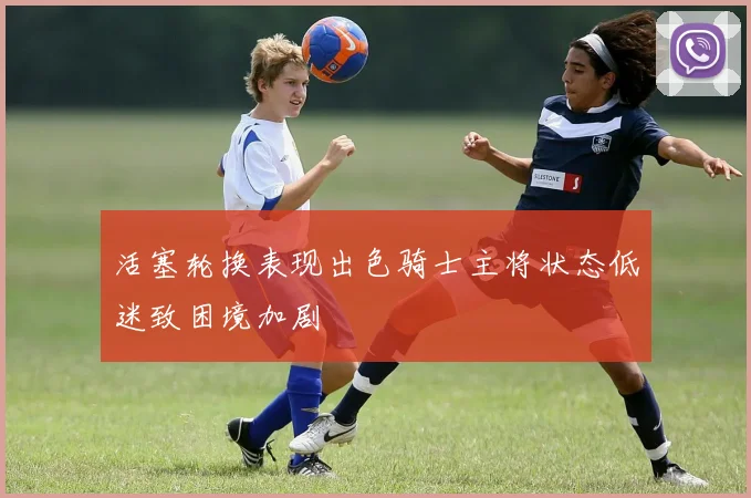 活塞轮换表现出色骑士主将状态低迷致困境加剧