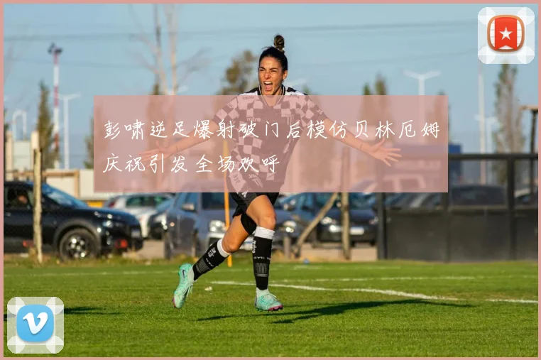 彭啸逆足爆射破门后模仿贝林厄姆庆祝引发全场欢呼