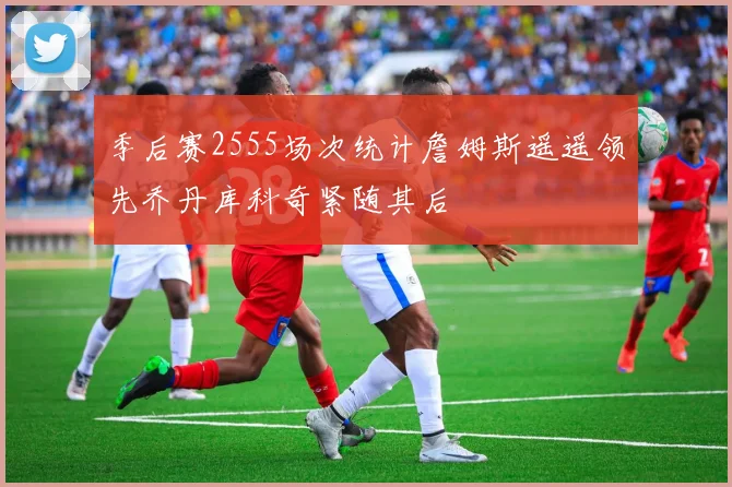 季后赛2555场次统计詹姆斯遥遥领先乔丹库科奇紧随其后