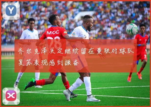 齐尔克泽决定继续留在曼联对球队复苏表现感到振奋