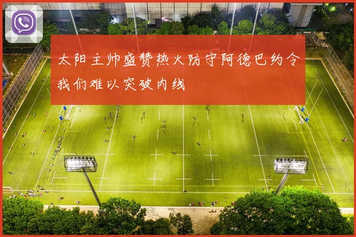 太阳主帅盛赞热火防守阿德巴约令我们难以突破内线