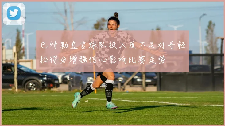 巴特勒直言球队投入度不足对手轻松得分增强信心影响比赛走势