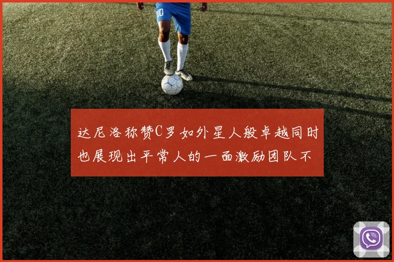 达尼洛称赞C罗如外星人般卓越同时也展现出平常人的一面激励团队不断进步
