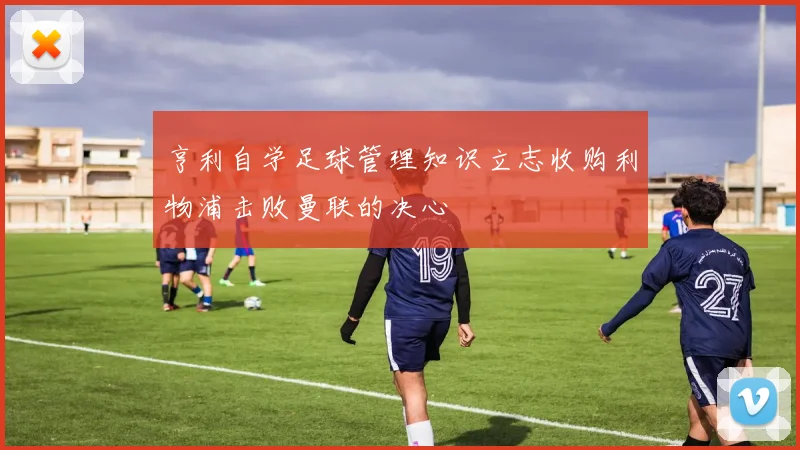 亨利自学足球管理知识立志收购利物浦击败曼联的决心