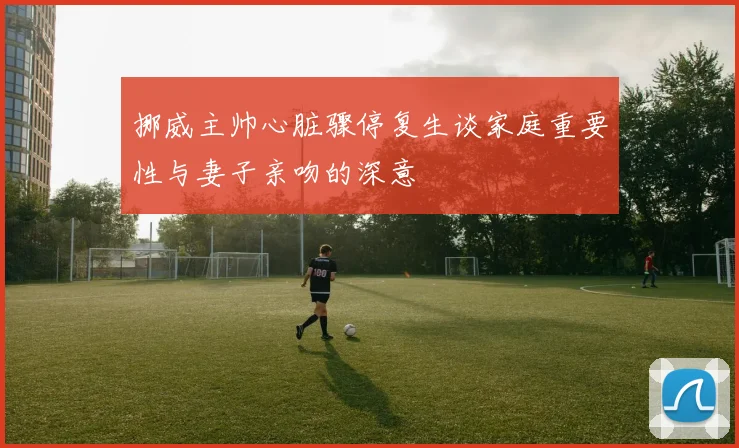 挪威主帅心脏骤停复生谈家庭重要性与妻子亲吻的深意