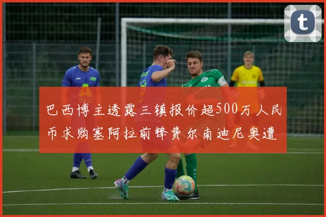 巴西博主透露三镇报价超500万人民币求购塞阿拉前锋费尔南迪尼奥遭拒绝