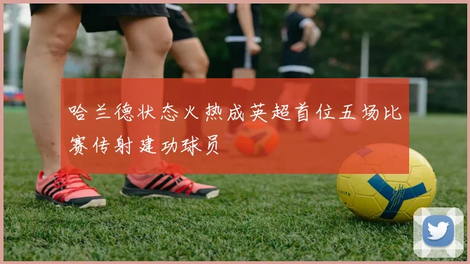 哈兰德状态火热成英超首位五场比赛传射建功球员