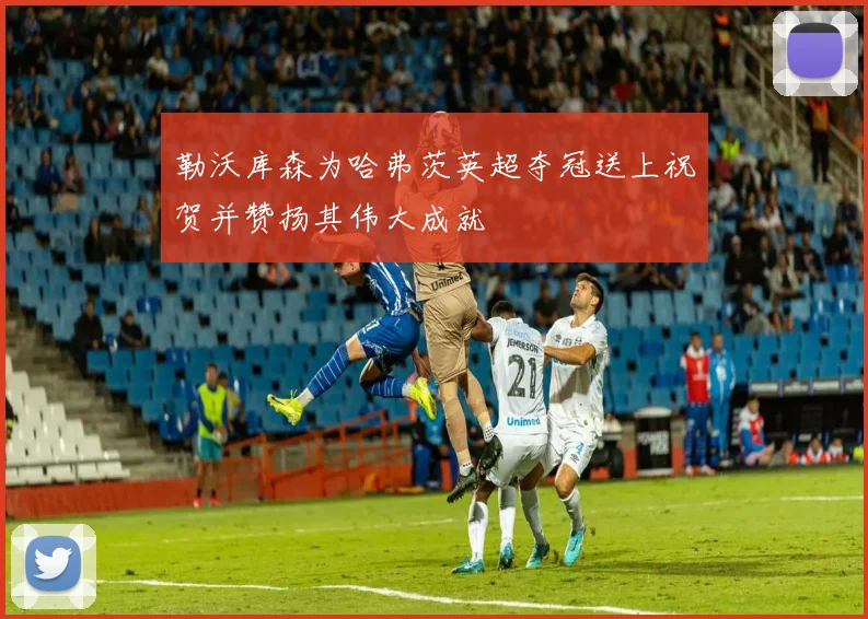 勒沃库森为哈弗茨英超夺冠送上祝贺并赞扬其伟大成就
