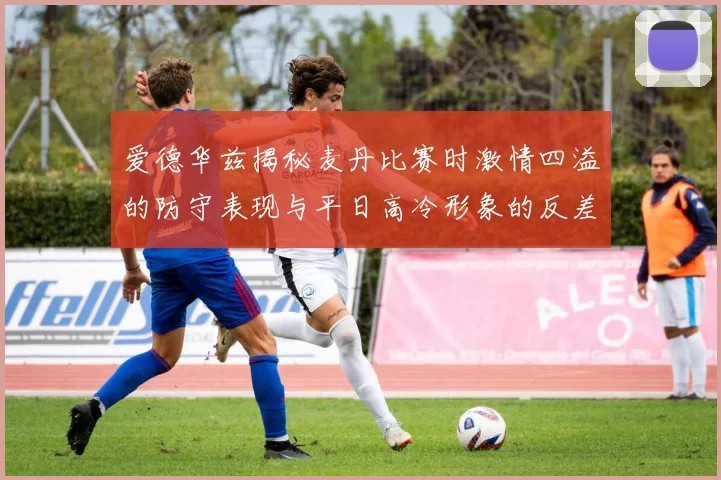 爱德华兹揭秘麦丹比赛时激情四溢的防守表现与平日高冷形象的反差