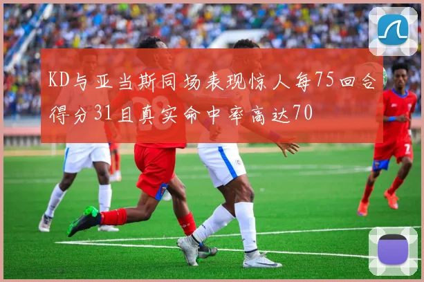 KD与亚当斯同场表现惊人每75回合得分31且真实命中率高达70