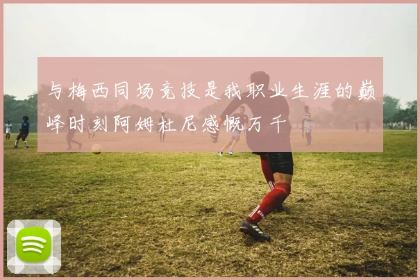 与梅西同场竞技是我职业生涯的巅峰时刻阿姆杜尼感慨万千