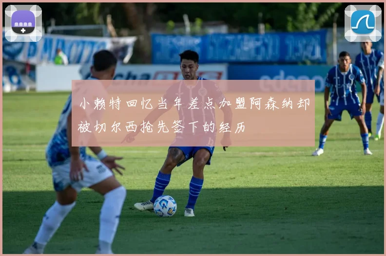 小赖特回忆当年差点加盟阿森纳却被切尔西抢先签下的经历