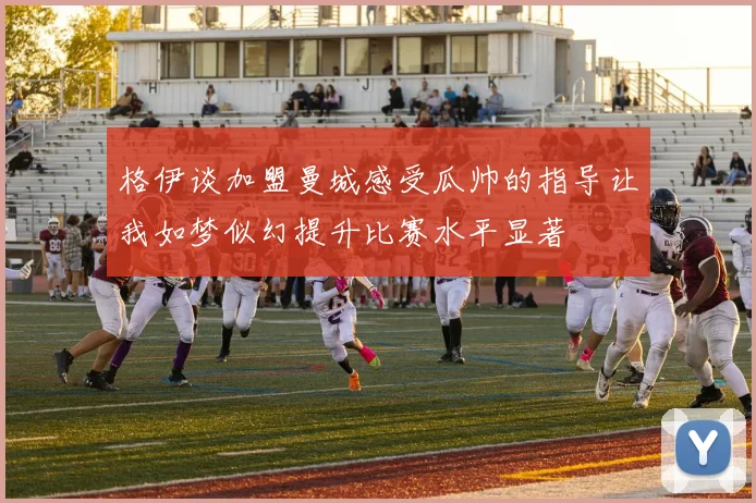 格伊谈加盟曼城感受瓜帅的指导让我如梦似幻提升比赛水平显著