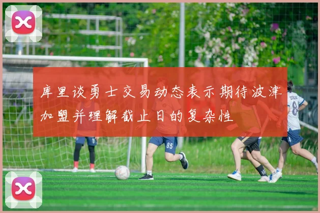 库里谈勇士交易动态表示期待波津加盟并理解截止日的复杂性