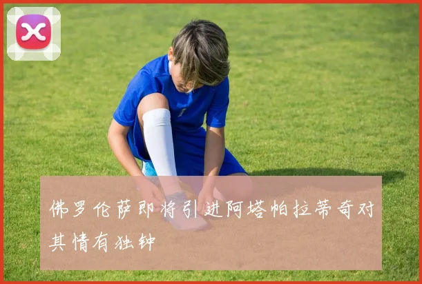 佛罗伦萨即将引进阿塔帕拉蒂奇对其情有独钟