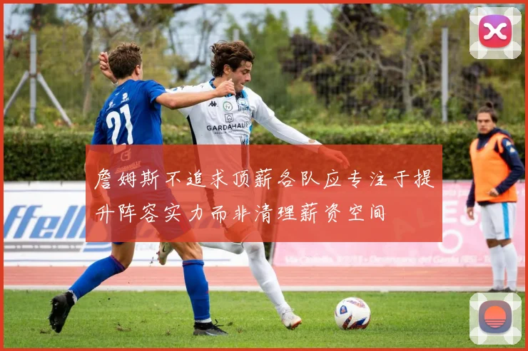 詹姆斯不追求顶薪各队应专注于提升阵容实力而非清理薪资空间