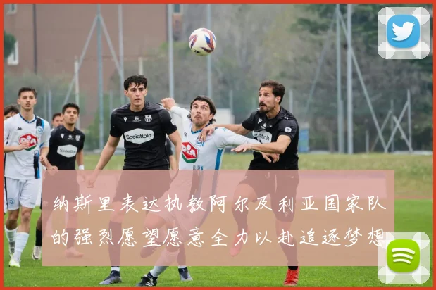 纳斯里表达执教阿尔及利亚国家队的强烈愿望愿意全力以赴追逐梦想