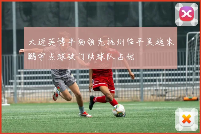大连英博半场领先杭州临平吴越朱鹏宇点球破门助球队占优