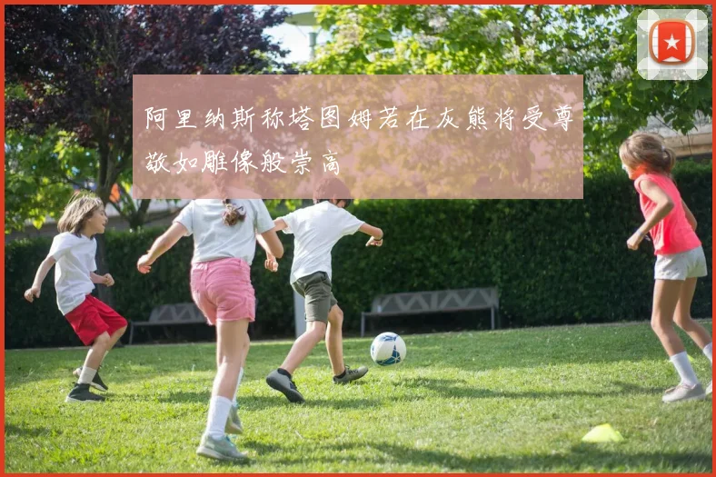 阿里纳斯称塔图姆若在灰熊将受尊敬如雕像般崇高