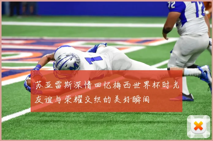 苏亚雷斯深情回忆梅西世界杯时光友谊与荣耀交织的美好瞬间