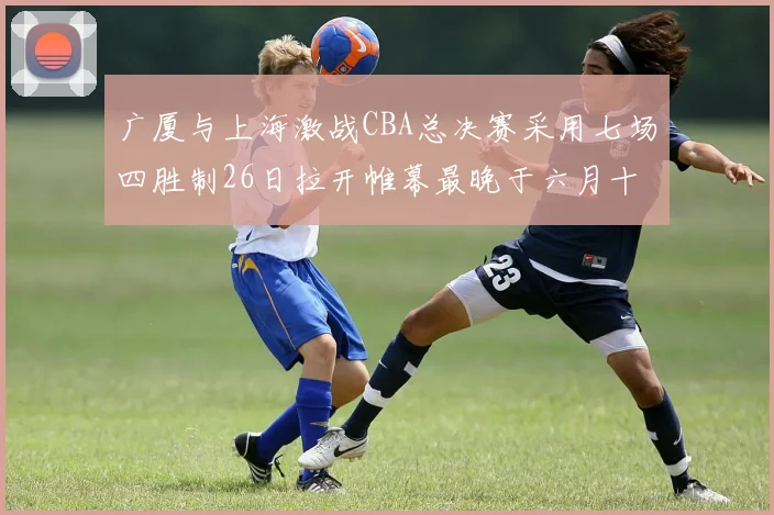 广厦与上海激战CBA总决赛采用七场四胜制26日拉开帷幕最晚于六月十一日落幕