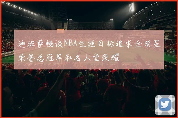 迪班萨畅谈NBA生涯目标追求全明星荣誉总冠军和名人堂荣耀